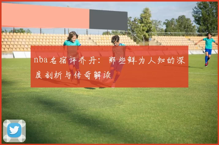 nba名宿评乔丹：那些鲜为人知的深度剖析与传奇解读