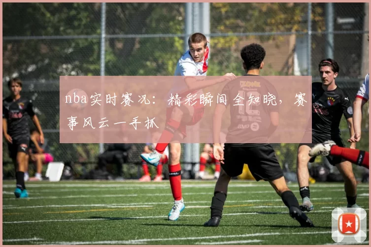 nba实时赛况：精彩瞬间全知晓，赛事风云一手抓