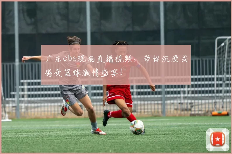 广东cba现场直播视频，带你沉浸式感受篮球激情盛宴！