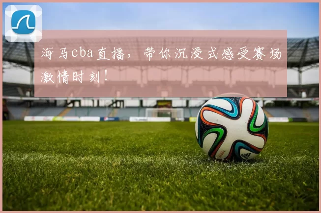 海马cba直播，带你沉浸式感受赛场激情时刻！