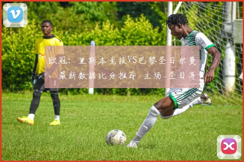 欧冠：里斯本竞技VS巴黎圣日尔曼，最新数据比分推荐_主场_圣日耳曼_比赛