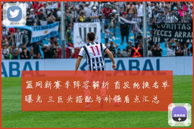 篮网新赛季阵容解析 首发轮换名单曝光 三巨头搭配与补强看点汇总