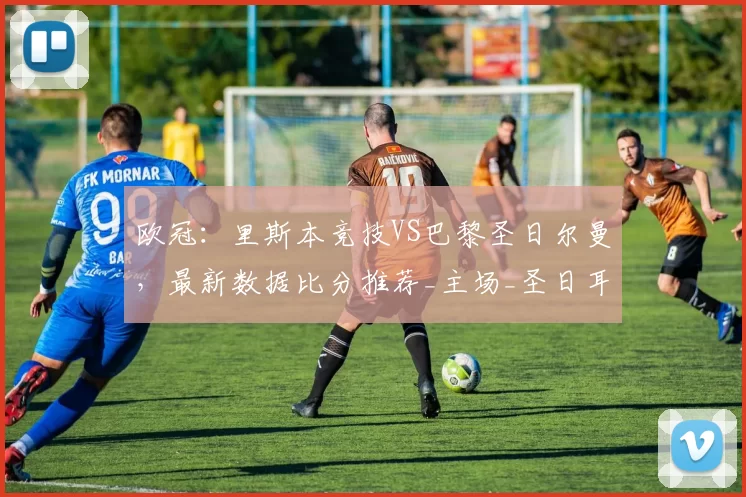 欧冠：里斯本竞技VS巴黎圣日尔曼，最新数据比分推荐_主场_圣日耳曼_比赛