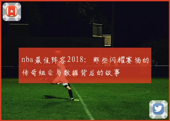 nba最佳阵容2018：那些闪耀赛场的传奇组合与数据背后的故事