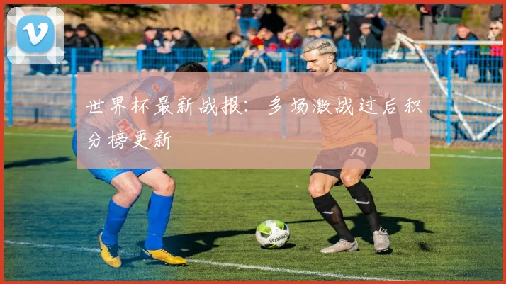 世界杯最新战报:多场激战过后积分榜更新