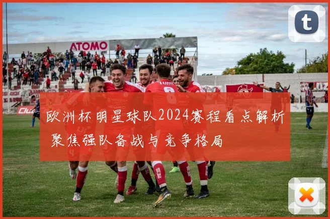 欧洲杯明星球队2024赛程看点解析 聚焦强队备战与竞争格局