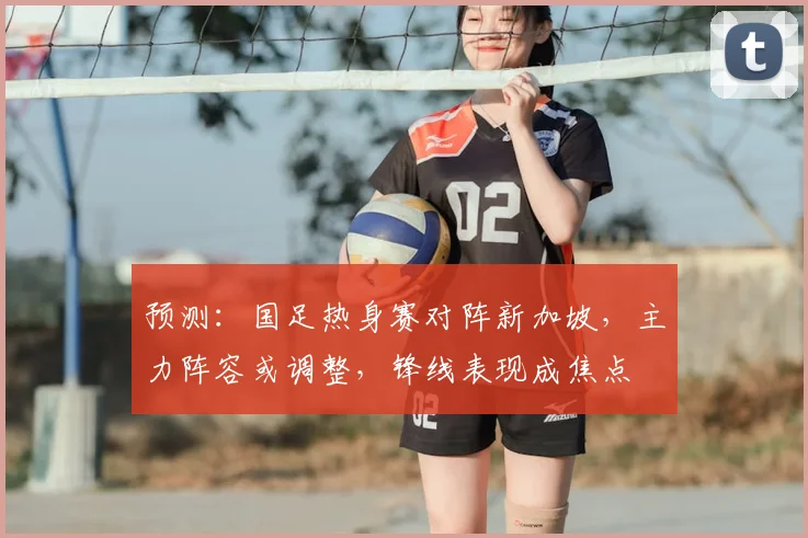 预测：国足热身赛对阵新加坡，主力阵容或调整，锋线表现成焦点