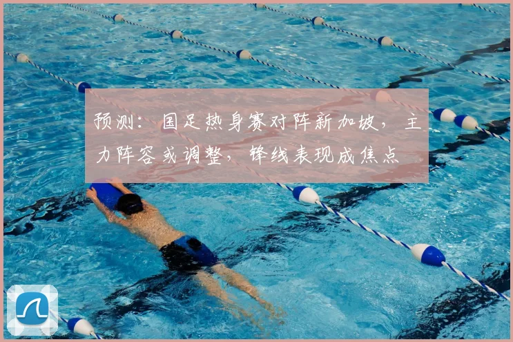 预测:国足热身赛对阵新加坡,主力阵容或调整,锋线表现成焦点