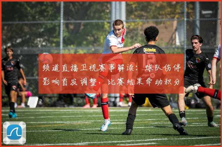 频道直播卫视赛事解读：球队伤停影响首发调整，比赛结果牵动积分排名