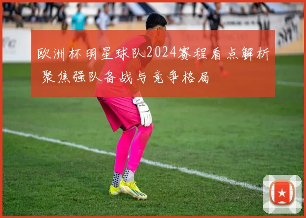 欧洲杯明星球队2024赛程看点解析 聚焦强队备战与竞争格局